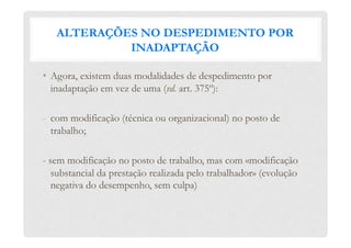 ALTERAÇÕES NO DESPEDIMENTO POR
INADAPTAÇÃO
•  Agora, existem duas modalidades de despedimento por
inadaptação em vez de uma (vd. art. 375º):
-  com modificação (técnica ou organizacional) no posto de
trabalho;
- sem modificação no posto de trabalho, mas com «modificação
substancial da prestação realizada pelo trabalhador» (evolução
negativa do desempenho, sem culpa)
 