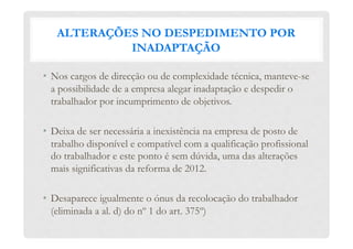 ALTERAÇÕES NO DESPEDIMENTO POR
INADAPTAÇÃO
•  Nos cargos de direcção ou de complexidade técnica, manteve-se
a possibilidade de a empresa alegar inadaptação e despedir o
trabalhador por incumprimento de objetivos.
•  Deixa de ser necessária a inexistência na empresa de posto de
trabalho disponível e compatível com a qualificação profissional
do trabalhador e este ponto é sem dúvida, uma das alterações
mais significativas da reforma de 2012.
•  Desaparece igualmente o ónus da recolocação do trabalhador
(eliminada a al. d) do nº 1 do art. 375º)
 