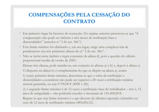 COMPENSAÇÕES PELA CESSAÇÃO DO
CONTRATO
•  Em primeiro lugar há factores de correcção. No regime anterior prescrevia-se que “A
compensação não pode ser inferior a três meses de retribuição base e
diuturnidades” (anterior n.º 3 do art. 366.º).
•  Este limite mínimo foi eliminado e, em seu lugar, surge uma complexa teia de
ponderações nas três primeiras alíneas do n.º 2 do art. 366.º.
•  Não se inclui neste âmbito a regra constante da alínea d), pois a questão do cálculo
proporcional resulta da versão de 2003.
Dessas três alíneas, pode atender-se, em conjunto às alíneas a) e b) e, depois à alínea c).
O disposto na alínea b) é complementar do que se dispõe na alínea a), assim:
1) como primeiro limite máximo, determina-se que o valor da retribuição e
diuturnidades a considerar não pode ser superior a 20 vezes a retribuição mínima
mensal garantida, ou seja 9.700,00 € (485€ x 20);
2) o segundo limite máximo é de 12 vezes a retribuição base do trabalhador – isto é, 12
anos de antiguidade – não podendo exceder o montante de 116.400,00 €.
Repare-se que este limite máximo é o que decorre de idêntica operação aritmética no
caso de 12 anos de retribuição mínima (485x20x12).
 