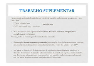 TRABALHO SUPLEMENTAR
• acréscimo à retribuição horária devido a título de trabalho suplementar é agora menor – art.
268.º do CT:
•  25% na primeira hora
•  37,5% na segunda hora e seguintes
•  50 % no caso de hora suplementar em dia de descanso semanal, obrigatório ou
complementar ou feriado.
Ou seja, todas as percentagens foram reduzidas a metade.
•  Eliminação do descanso compensatório (remunerado) de trabalho suplementar prestado
em dia útil, em dia de descanso semanal complementar ou em dia feriado – art. 229.º
•  São nulas as disposições de instrumentos de regulamentação colectiva de trabalho e as
cláusulas de contratos de trabalho celebrados antes da entrada em vigor da mencionada lei,
que disponham sobre descanso compensatório por trabalho suplementar prestado em dia
útil, em dia de descanso semanal complementar ou em feriado.
Em dias úteis
 