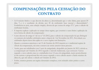 COMPENSAÇÕES PELA CESSAÇÃO DO
CONTRATO
•  3) O terceiro limite é o que decorre da alínea c), determinando que o valor diário, para apurar 20
dias, “(...) é o resultante da divisão por 30 da retribuição base mensal e diuturnidades”.
Estabeleceu-se pois, uma solução simples, diversa da que consta do artigo 271.º para o cálculo da
retribuição horária.
•  E importa explicar a aplicação no tempo deste regime, que constitui o outro limite à aplicação da
nova forma de cálculo da compensação.
•  Como decorre do artigo 6.º da Lei n.º 23/2012, para o cálculo da compensação há que distinguir
os contratos de trabalho celebrados antes e depois de 1 de Novembro de 2011. Em relação aos
celebrados depois desta data aplica-se o novo regime sem limitações.
•  Quanto a contratos anteriores e até 31 de Outubro de 2012 mantém-se o tradicional regime de
cálculo da compensação, tal como constava da versão anterior deste preceito.
•  Assim, para um trabalhador com 5 anos de antiguidade, despedido em Janeiro de 2013, calcula-se
a compensação até Outubro de 2012 segundo o método tradicional, a que acrescem 3 meses
segundo o novo cálculo; mas se o trabalhador tiver 12 anos de antiguidade, muito possivelmente
já não acresce o proporcional dos três meses segundo o novo cálculo atento o limite máximo da
alínea b), que não afecta o cálculo até Outubro de 2012.
•  Enfim, estamos perante um regime demasiado complexo, com reduzido efeito prático a curto
prazo.
 