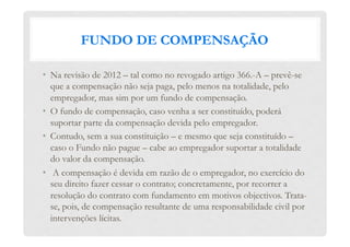 FUNDO DE COMPENSAÇÃO
•  Na revisão de 2012 – tal como no revogado artigo 366.-A – prevê-se
que a compensação não seja paga, pelo menos na totalidade, pelo
empregador, mas sim por um fundo de compensação.
•  O fundo de compensação, caso venha a ser constituído, poderá
suportar parte da compensação devida pelo empregador.
•  Contudo, sem a sua constituição – e mesmo que seja constituído –
caso o Fundo não pague – cabe ao empregador suportar a totalidade
do valor da compensação.
•   A compensação é devida em razão de o empregador, no exercício do
seu direito fazer cessar o contrato; concretamente, por recorrer a
resolução do contrato com fundamento em motivos objectivos. Trata-
se, pois, de compensação resultante de uma responsabilidade civil por
intervenções lícitas.
 