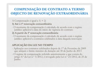 COMPENSAÇÃO DE CONTRATO A TERMO
OBJECTO DE RENOVAÇÃO EXTRAORDINÁRIA
A Compensação é igual a 1) + 2)
1) Até à 1ª renovação extraordinária
- O montante da compensação é calculado de acordo com o regime
jurídico aplicável à data do início de vigência do contrato
2) A partir da 1ª renovação extraordinária
- O montante da compensação é calculado de acordo com o regime
jurídico aplicável a contratos celebrados à data daquela renovação
APLICAÇÃO DA LEI NO TEMPO
- Aplicação aos contratos celebrados depois de 17 de Fevereiro de 2009
que atinjam o limite máximo de duração até 30 de Junho de 2013
- O regime de compensação referido anteriormente e que consta do
artigo 4.º da Lei n.º 3/2012, é revogado pela Lei n.º 23/2012, de 25 de
Junho
 