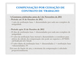 COMPENSAÇÃO POR CESSAÇÃO DE
CONTRATO DE TRABALHO
1) Contratos celebrados antes de 1 de Novembro de 2011
- Período até 31 de Outubro de 2012
-  1 mês de retribuição base + diuturnidades por cada ano completo de
antiguidade
- Período após 31 de Outubro de 2012
- 20 dias de retribuição base + diuturnidades por cada ano completo de
antiguidade
- O valor da retribuição base mensal e diuturnidades a considerar para
efeitos de cálculo da compensação não pode ser superior a 20*SMN
(20*€485,00=€9.700,00
- O valor diário da retribuição base + diuturnidades é = retribuição base
+diuturnidades/30
Em caso de fração de ano, o montante da compensação é calculado
proporcionalmente
 