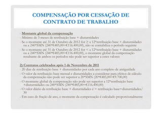 COMPENSAÇÃO POR CESSAÇÃO DE
CONTRATO DE TRABALHO
- Montante global da compensação
- Mínimo de 3 meses de retribuição base + diuturnidades
- Se o montante até 31 de Outubro de 2012 for ≥ a 12*retribuição base + diuturnidades
ou a 240*SMN (240*€485,00=€116.400,00), não se contabiliza o período seguinte
- Se o montante até 31 de Outubro de 2012 for < a 12*retribuição base + diuturnidades
ou a 240*SMN (240*€485,00=€116.400,00), o montante global da compensação
resultante de ambos os períodos não pode ser superior a estes valores
2) Contratos celebrados após 1 de Novembro de 2011
- 20 dias de retribuição base + diuturnidades por cada ano completo de antiguidade
- O valor da retribuição base mensal e diuturnidades a considerar para efeitos de cálculo
da compensação não pode ser superior a 20*SMN (20*€485,00=€9.700,00)
- O montante global da compensação não pode ser superior a 12*retribuição base
+diuturnidades ou 240*SMN (240*€485,00=€116.400,00)
- O valor diário da retribuição base + diuturnidades é = retribuição base+diuturnidades/
30
- Em caso de fração de ano, o montante da compensação é calculado proporcionalmente
 