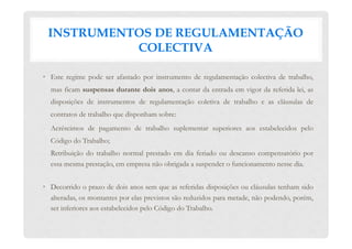 INSTRUMENTOS DE REGULAMENTAÇÃO
COLECTIVA
•  Este regime pode ser afastado por instrumento de regulamentação colectiva de trabalho,
mas ficam suspensas durante dois anos, a contar da entrada em vigor da referida lei, as
disposições de instrumentos de regulamentação coletiva de trabalho e as cláusulas de
contratos de trabalho que disponham sobre:
-  Acréscimos de pagamento de trabalho suplementar superiores aos estabelecidos pelo
Código do Trabalho;
-  Retribuição do trabalho normal prestado em dia feriado ou descanso compensatório por
essa mesma prestação, em empresa não obrigada a suspender o funcionamento nesse dia.
•  Decorrido o prazo de dois anos sem que as referidas disposições ou cláusulas tenham sido
alteradas, os montantes por elas previstos são reduzidos para metade, não podendo, porém,
ser inferiores aos estabelecidos pelo Código do Trabalho.
 