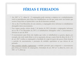 FÉRIAS E FERIADOS
•  Art. 242.º n.º 2 , alínea b) - O empregador pode encerrar a empresa ou o estabelecimento,
total ou parcialmente, para férias dos trabalhadores em dia que esteja entre um feriado que
ocorra à terça-feira ou quinta-feira e um dia de descanso semanal.
•  Até ao dia 15 de Dezembro do ano anterior, o empregador deve informar os trabalhadores
abrangidos deste encerramento.
•  Este regime produz efeitos desde 1 de Janeiro de 2013, devendo o empregador informar,
até ao dia 15 de Dezembro de 2013, os trabalhadores abrangidos sobre o encerramento a
efectuar no ano de 2014.
•  O encerramento para férias não implica que todos os trabalhadores as gozem, alguns, por
exemplo, não terão ainda férias ou já as esgotaram, daí que a parte final da alínea b) do n.º 2
do art. 242.º confira ao empregador a faculdade de exigir de quem não gozou férias durante
o período de encerramento, a prestação de trabalho equivalente ao que deixou de ser
prestado.
•  Não constitui trabalho suplementar o trabalho prestado para compensar o encerramento
para férias, por decisão do empregador. Articulação do art. 242.º,n.º 2, alínea b), com o art.
226.º, n.º 3, alínea g).
 
