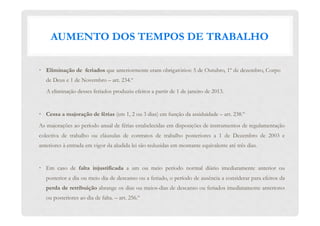 AUMENTO DOS TEMPOS DE TRABALHO
•  Eliminação de feriados que anteriormente eram obrigatórios: 5 de Outubro, 1º de dezembro, Corpo
de Deus e 1 de Novembro – art. 234.º
A eliminação desses feriados produziu efeitos a partir de 1 de janeiro de 2013.
•  Cessa a majoração de férias (em 1, 2 ou 3 dias) em função da assiduidade – art. 238.º
As majorações ao período anual de férias estabelecidas em disposições de instrumentos de regulamentação
colectiva de trabalho ou cláusulas de contratos de trabalho posteriores a 1 de Dezembro de 2003 e
anteriores à entrada em vigor da aludida lei são reduzidas em montante equivalente até três dias.
•  Em caso de  falta injustificada  a um ou meio período normal diário imediatamente anterior ou
posterior a dia ou meio dia de descanso ou a feriado, o período de ausência a considerar para efeitos da
perda de retribuição abrange os dias ou meios-dias de descanso ou feriados imediatamente anteriores
ou posteriores ao dia de falta. – art. 256.º
 