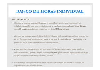 BANCO DE HORAS INDIVIDUAL
Arts. 208.º-A e 208.º-B
•  O regime de banco de horas individual pode ser instituído por acordo entre o empregador e o
trabalhador, podendo, neste caso, o período normal de trabalho ser aumentado até 2 horas diárias e
atingir 50 horas semanais, tendo o acréscimo por limite 150 horas por ano.
•  O acordo que institua o regime de banco de horas individual pode ser celebrado mediante proposta, por
escrito, do empregador, presumindo-se a aceitação por parte de trabalhador que a ela não se oponha,
por escrito, nos 14 dias seguintes ao conhecimento da mesma.
•  Caso a proposta referida seja aceite por, pelo menos, 75 % dos trabalhadores da equipa, secção ou
unidade económica a quem for dirigida, o empregador pode aplicar o mesmo regime de banco de horas
(grupal) ao conjunto dos trabalhadores dessa estrutura.
•  Esse regime de banco de horas não se aplica a trabalhador abrangido por convenção colectiva que
disponha de modo contrário ao mesmo.
 