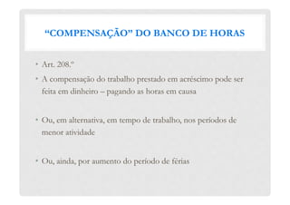 “COMPENSAÇÃO” DO BANCO DE HORAS
•  Art. 208.º
•  A compensação do trabalho prestado em acréscimo pode ser
feita em dinheiro – pagando as horas em causa
•  Ou, em alternativa, em tempo de trabalho, nos períodos de
menor atividade
•  Ou, ainda, por aumento do período de férias
 