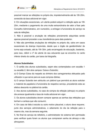 Alterações ao Regulamento Interno 2012/2013
_____________________________________________________________________________

possível marcar as refeições no próprio dia, impreterivelmente até às 10h 20m,
acrescido da taxa adicional em vigor.
2. Em situações excecionais, um utente poderá adquirir a refeição após as 10h
20m, mediante o pagamento de uma multa extraordinária de valor a fixar pelo
Conselho Administrativo, em numerário, a entregar à funcionária de serviço na
sala de refeições.
3. Não é possível a anulação de refeições previamente adquiridas sendo
apenas possível proceder a seu transferência para data posterior.
4. Não são permitidas anulações de refeições no próprio dia, salvo em casos
excecionais de doença imprevista, desde que o órgão de gestão/diretor de
turma seja avisado, até às 10h 30m, pelo encarregado de educação, bastando,
para isso, referir o nº de utente do seu educando que se encontra no canto
inferior direito do cartão, por baixo da fotografia.


Alunos Subsidiados
1. O cartão dos alunos subsidiados, sejam eles contemplados com escalão 1
ou escalão 2, têm dois campos: Caixa e Subsídio;
a) O Campo Caixa diz respeito ao dinheiro dos carregamentos efetuados pelo
utilizador e que serve para as suas compras diárias;
b) O campo Subsídio tem atribuído um plafond que permitirá ao aluno solicitar
o material de papelaria à funcionária do respetivo serviço, procedendo esta ao
efetivo desconto no plafond do cartão.
2. Aos alunos subsidiados, no caso de compra da refeição (almoço) no próprio
dia acresce igualmente a taxa de multa adicional em vigor.
3. Os alunos subsidiados devem comprar apenas as senhas das refeições que
tenham a certeza que vão consumir.
4. Em caso de falta à escola ou outro motivo plausível, o aluno deve requerer,
junto dos serviços administrativos, o adiamento do dia da refeição para o
mesmo dia, mas da semana seguinte.
5. No final do serviço de refeitório, o administrador do sistema tem permissão
para verificar quais foram os alunos que compraram senha de almoço e não
almoçaram.

_____________________________________________________________________________
                                                                            5
 