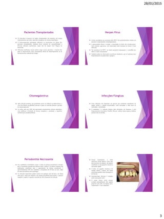 28/01/2015
3
Pacientes Transplantados
 Os indivíduos receptores de órgãos transplantados são mantidos sob terapia
medicamentosa que induz supressão iatrogênica do sistema imunológico.
 A imunossupressão prolongada influencia os mecanismos de defesa dos
pacientes transplantados, podendo haver aumento da susceptibilidade a
diversas infecções oportunistas, sejam elas de origem viral, fúngica ou
bacteriana.
 Diferentes problemas bucais podem surgir nesses pacientes, a maioria dos
quais se desenvolvem como consequência direta da imunossupressão ou de
farmacocinética induzida por drogas.
Herpes Vírus
 Lesões secundárias ou recorrentes pelo HSV-1 são particularmente comuns em
pacientes comprometidos imunologicamente.
 A apresentação clínica é variada, e exacerbada, as lesões são recrudescentes,
mais extensas, agressivas, com cicatrização lenta (semanas ou meses) e mais
dolorosas.
 Na recorrência do HSV-1, as lesões acometem tipicamente o vermelhão dos
lábios e a pele circunjacente.
 Também podem ser observadas recorrências intrabucais, que se localizam mais
frequentemente em palato duro e gengiva.
Citomegalovírus
 Após infecção primária, que geralmente acorre na infância ou adolescência, o
vírus fica latente em glândulas salivares e pode ser reativado durante o período
de imunossupressão.
 As lesões orais por CMV não apresentam características clínicas específicas,
com tendência à formação de úlceras irregulares e profundas e superfície
recoberta por pseudomembrana.
Infecções Fúngicas
 Essas infecções são frequentes em pessoas que receberam transplantes de
órgãos sólidos e, quando disseminadas, estão associadas a altas taxas de
morbidade e mortalidade.
 A candidíase é a infecção fúngica mais prevalente em humanos, e está
frequentemente associada à Cândida Albicans, embora outras espécies também
possam estar envolvidas.
Periodontite Necrosante
 Nos candidatos a transplantes renais, o índice de doença periodontal é elevado,
pois a xerostomia causada pela falência renal, a diálise e os efeitos colaterais das
medicações contribuem para o agravamento da doença periodontal, e
aproximadamente 50% dos candidatos a transplante têm 50 anos ou mais, idade
de maior prevalência dessa patologia.
 As infecções bacterianas podem ocorrer em qualquer sítio da boca e de forma
mais grave, sendo que naqueles com doença periodontal preexistente, a gengiva
marginal, a papila e a gengiva inserida são sítios frequentes de infecção.
 Nessas localizações, a lesão
infecciosa inicial aparece como uma
área necrótica na gengiva, de aspecto
semelhante ao da gengivite ulcerativa
necrosante aguda.
 A lesão, em seguida, estende-se em
sentido lateral e apical, até serem
envolvidas grandes áreas da gengiva e
da mucosa.
 Sintomatologia dolorosa é relatada,
assim como gosto ruim.
 O exame clínico revela necrose
tecidual principalmente das papilas
gengivais que pode, em alguns casos,
comprometer o osso subjacente.
 