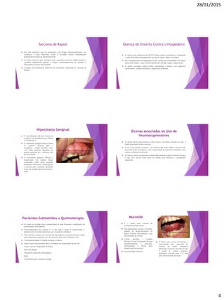 28/01/2015
4
Sarcoma de Kaposi
 Nos dois primeiros anos de tratamento com drogas imunossupressoras, sua
incidência é mais observada, sendo a gravidade clinica habitualmente
proporcional ao grau de imunossupressão.
 As lesões estão em geral restritas à pele, raramente envolvem órgãos internos e
regridem rapidamente quando a terapia imunossupressora em questão é
diminuída ou mesmo interrompida.
 O herpes vírus humano-8 (HHV-8) está fortemente relacionado ao sarcoma de
Kaposi.
Doença do Enxerto Contra o Hospedeiro
 As lesões orais indicativas de DECH exibem aspecto eritematoso e liquenóide
e estão localizadas principalmente na mucosa jugal e labial e na língua.
 São constantemente acompanhadas de dor e podem ser confundidas com outras
lesões auto-imunes, como eritema multiforme, pênfigo vulgar e líquen plano.
 As lesões ulceradas exibem bordas eritematosas e difusas, com superfície
serofibrinosa, e podem dificultar a ingestão de alimentos.
Hiperplasia Gengival
 É a manifestação oral mais comum em
receptores de transplantes que utilizam
a Ciclosporina A.
 O crescimento gengival pode se iniciar
no primeiro semestre após o
transplante, e atinge extensões variá-
veis, desde pequenas alterações em
papilas gengivais até a cobertura total
da coroa dental.
 O crescimento gengival dificulta a
higienização nas regiões bucais
acometidas, tendo como resultado
problemas infecciosos, hemorrágicos
e estéticos para o paciente, formando
focos que poderão gerar bacteremia e
sepse.
Úlceras associadas ao Uso de
Imunossupressores
 As lesões bucais apresentam-se como úlceras, de bordas elevadas ou não, e
fundo amarelado devido a necrose.
 A dor é um sintoma constante e, ao contrário das lesões aftosas, em geral não
apresentam halo eritematoso, como incapacidade de o paciente estabelecer uma
resposta inflamatória eficiente.
 As úlceras bucais em pacientes imunocomprometidos podem constituir ameaça
à vida, pois servem como porta de entrada para infecções e consequente
septicemia
Pacientes Submetidos a Quimioterapia
 As lesões na cavidade bucal compreendem as mais frequentes complicações da
quimioterapia antineoplásica.
 Aproximadamente uma semana ou 15 dias após a sessão de quimioterapia, o
paciente entra em imunossupressão, que é a queda da resistência.
 Nesse período, qualquer foco de infecção odontogênica ou periodontal preexistente
pode representar um grande risco de o paciente desenvolver infecções orais.
 A estomatotoxicidade é dividida em direta e indireta.
 Alguns fatores determinantes para a severidade das complicações bucais são:
- O tipo e grau de malignidade da doença;
- Doses das drogas;
- Duração do tratamento antineoplásico;
- Idade;
- Estado bucal antes e durante a terapia.
 A forma mais severa da mucosite é
representada pela exposição do
estroma do tecido conjuntivo
subjacente ricamente inervado devido
à perda de células epiteliais,
geralmente ocorrido entre 5 e 7 dias
após administração da droga.
 É a forma mais comum de
estomatotoxicidade direta.
 Sua manifestação inicial é o eritema,
seguido do desenvolvimento de
placas brancas descamativas, que
são dolorosas ao contato.
 Crostas epiteliais e exsudato
fibrinoso levam à formação de uma
pseudomembrana e ulceração,
representando a forma mais
pronunciada da mucosite.
 Sintomatologia dolorosa.
Mucosite
 