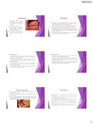28/01/2015
5
Xerostomia
 Ocorre porque os pacientes apresentam
concentrações dos agentes
quimioterápicos na saliva, o que resulta
na exposição da mucosa oral à
toxicidade.
 Caracteriza-se pela hipossalivação.
 Há modificações na composição,
capacidade tampão, concentração de
eletrólitos, composição da flora e
deficiência de imunoproteínas.
 Essas condições salivares aumentam o
risco de cárie dentária e de infecções da
mucosa.
Infecções
 Classificadas como estomatotoxicidade indireta, as infecções podem ser
decorrentes da supressão da medula óssea pela quimioterapia, que leva a
modificações quantitativas e qualitativas na microflora bucal.
 Ocorre em mais de 70% dos pacientes com imunossupressão que normalmente
não apresentam os sinais clássicos de infecção, dificultando o diagnóstico.
 Estando comprometida a função protetora exercida pelo epitélio, e havendo
dificuldade na alimentação e na ingestão de líquidos consequentes da mucosite
e da xerostomia, ocorre aumento do risco de infecções oportunistas de origem
bacteriana, fúngica e virótica.
 Nestes pacientes, infecções são potencialmente letais, pois a boca pode servir
como porta de entrada para disseminação sistêmica.
 Infecções Herpéticas:
- As infecções virais que normalmente ocorrem são as lesões herpéticas pelo
herpes simples e herpes zoster, acometendo a mucosa intrabucal ou peribucal,
acompanhadas de linfadenopatia e febre.
- O vírus latente do HSV é frequentemente reativado na terapia antineoplásica,
levando a um quadro de estomatite que se confunde com a mucosite oral.
 Infecções Bacterianas:
- As mais comuns são as gram negativas, como E. coli e Pseudomonas,
envolvendo dentes, gengiva e mucosa, e a sintomatologia habitual está
mascarada pela mielossupressão.
- As infecções bacterianas ocorrem com menos frequência, mas também podem
causar sepsis pela disseminação hematógena.
 Infecções Fúngicas:
- As principais infecções fúngicas em um indivíduo leucopênico por
mielossupressão são causadas pela Cândida albicans.
- Estas infecções podem se proliferar em excesso invadindo os tecidos locais,
estendendo-se ao esôfago e pulmões chegando a produzir sepsis generalizada
pela disseminação hematogênica.
- Em pacientes oncológicos, quando relacionada à mucosite, produz um
desconforto que leva ao detrimento do estado nutricional como resultado da
diminuição da ingestão de alimentos líquidos e sólidos.
Sangramento bucal
 A trombocitopenia, resultante da depressão inespecífica da medula, é uma
estomatotoxicidade indireta.
 Ocasionalmente resulta em diátese hemorrágica, com hemorragias subcutâneas,
púrpuras, petéquias.
 Quanto ao sangramento gengival, ele ocorre geralmente quando há associação
com a presença de biofilme dental ou gengival, o qual desencadeia uma resposta
inflamatória gengival, que associado a trombocitopenia leva ao sangramento por
vezes espontâneo.
Referências
 AL-MOHAYA, M. A.; DARWAZEH, A. M. G.; SALIH, S. B.; AL-KHUDAIR, W. Oral Lesions in Saudi Renal Transplant Patients. Saudi J Kidney Dis
Transplant. 2009;20(1):20-29.
 BODHADE, A. S.; GANVIR, S. M.; HAZAREY, V. K. Oral manifestations of HIV infection and their correlation with CD4 count. Journal of Oral Science.
Vol. 53, No. 2, 203-211, 2011.
 CHAGAS, M. V.; SANTOS, L. O.; ONO, L. M. Manifestações Bucais de Pacientes HIV Atendidos na Fundação de Medicina Tropical do Amazonas (FMT-
AM). Rev. Fac. Odontol. Porto Alegre. V. 50, n. 3, p. 10-13, set./dez., 2009.
 COSTA, D.C.B.; SARMENTO, D. J. S.; SILVEIRA, E. J. D. Manifestações orais em pacientes HIV+ na era da terapia antirretroviral de alta atividade: o que
mudou? – uma atualização para o clínico. Int J Dent, Recife. 10(2): 91-96, abr./jun., 2011.
 CRUZ, M. A. G. Pacientes transplantados em medicina dentária. Universidade Fernando Pessoa, Faculdade de Ciências da Saúde. Porto, Portugal, 2012.
 FERREIRA, C. M. S. D.; SOUZA, N. G. O.; TOSTES, F. M.; BEDRAM, L. G.; SEGHETO, N. N. Linfoma não-Hodgkin de células T envolvendo a cavidade
oral em paciente com o vírus da imunodeficiência humana positivo. Relato de caso. Rev Bras Clin Med. São Paulo. 2013 jul-set;11(3):300-2.
 FRANCO, F.; CHERUBINI, K.; PRETTO, S. M. Lesões bucais em pacientes receptores de transplantes de órgãos. Scientia medica, Porto Alegre: PUCRS.
V. 14, n. 4, p. 357-363, out./dez. 2004.
 GASPARIN, A. B.; FERREIRA, F. V.; DANESI, C. C.; SASSI, R. A. M.; SILVEIRA, J.; MARTINEZ, A. M. B.; ZHANG, L.; CESAR, J. A. Prevalência e
fatores associados às manifestações bucais em pacientes HIV positivos atendidos em cidade sul-brasileira. Cad. Saúde Pública, Rio de Janeiro. 25(6): 1307-
1315, jun, 2009.
 HESPANHOL, F. L.; TINOCO, E. M. B.; TEIXEIRA, H. G. C.; FALABELLA, M. E. V.; ASSIS, N. M. S. P. Manifestações bucais em pacientes submetidos
à quimioterapia. Ciência & Saúde Coletiva. 15(Supl. 1):1085-1094, 2010.
 JUNGER, J. M. B. Estudo dos doentes com Sarcoma de Kaposi após a introdução da terapêutica HAART nos últimos 19 anos no Hospital de Santa
Maria - Lisboa (1994-2012). Curso de Mestrado em Doenças Infeciosas Emergentes - Faculdade de medicina, universidade de Lisboa, Lisboa.
 