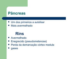 Pâncreas
 Um dos primeiros a autolisar
 Mais avermelhado
Rins
 Avermelhado
 Enegrecido (pseudomelanose)
 Perda da demarcação córtex medula
 gases
 