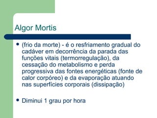 Algor Mortis
 (frio da morte) - é o resfriamento gradual do
cadáver em decorrência da parada das
funções vitais (termorregulação), da
cessação do metabolismo e perda
progressiva das fontes energéticas (fonte de
calor corpóreo) e da evaporação atuando
nas superfícies corporais (dissipação)
 Diminui 1 grau por hora
 