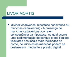 LIVOR MORTIS
 (lividez cadavérica, hipostase cadavérica ou
manchas cadavéricas) - A presença de
manchas cadavéricas ocorre em
consequência da hipostase, na qual ocorre
uma sedimentação do sangue e dos líquidos
tissulares nos locais mais inclinados do
corpo, no início estas manchas podem se
desfazerem mediante a presão digital.
 