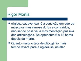 Rigor Mortis
 (rigidez cadavérica) é a condição em que os
músculos mostram-se duros e contraídos,
não sendo possível a movimentação passiva
das articulações. Se apresenta 6 a 12 horas
depois da morte.
 Quanto maior o teor de glicogênio mais
tempo levará para a rigidez se instalar
 