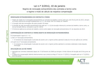 Lei n.º 3/2012, 10 de janeiro
                                    Regime de renovação extraordinária dos contratos a termo certo
                                           e regime TÍTULO cálculo da respetiva compensação
                                                    e modo de DA APRESENTAÇÃO
                                                                                                           12 de Dezembro de 2008
                RENOVAÇÃO EXTRAORDINÁRIA DE CONTRATO A TERMO

                 Podem ser objeto de 2 renovações extraordinárias os contratos de trabalho a termo certo que, até 30 de junho de 2013, atinjam
                  os limites máximos de duração estabelecidos no n.º 1 do artigo 148.º do Código do Trabalho
                 A duração total das renovações não pode exceder 18 meses
                 A duração de cada renovação extraordinária não pode ser < a 1/6 da duração máxima do contrato de trabalho a termo certo, ou
                  da sua duração efetiva, consoante a que for inferior
                 O limite de vigência do contrato de trabalho a termo certo objeto de renovação extraordinária é 31 de dezembro de 2014
Atual regime




                COMPENSAÇÃO DE CONTRATO A TERMO OBJETO DE RENOVAÇÃO EXTRAORDINÁRIA

                A Compensação é igual a 1) + 2)
                1) Até à 1ª renovação extraordinária
                   O montante da compensação é calculado de acordo com o regime jurídico aplicável à data do início de vigência do contrato
                2) A partir da 1ª renovação extraordinária
                   O montante da compensação é calculado de acordo com o regime jurídico aplicável a contratos celebrados à data daquela
                    renovação

                APLICAÇÃO DA LEI NO TEMPO

                 Aplicação aos contratos celebrados depois de 17 de fevereiro de 2009 que atinjam o limite máximo de duração até 30 de junho de
                  2013
                 O regime de compensação referido anteriormente e que consta do artigo 4.º da Lei n.º 3/2012, é revogado pela Lei n.º 23/2012,
                  de 25 de junho



               ALTERAÇÕES RECENTES AO REGIME JURÍDICO ESTABELECIDO NO CÓDIGO DO TRABALHO
 