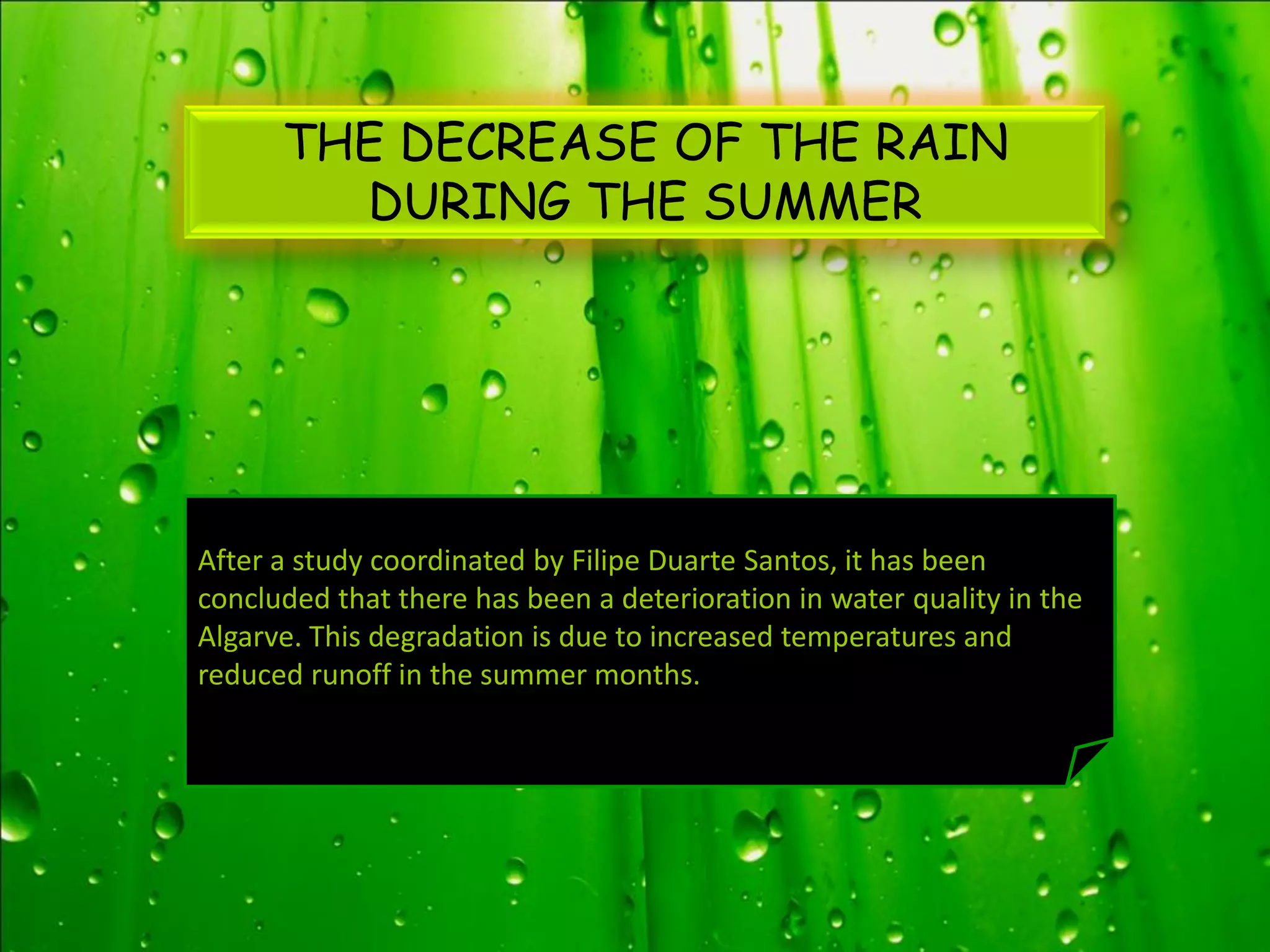 THE DECREASE OF THE RAIN
        DURING THE SUMMER




After a study coordinated by Filipe Duarte Santos, it has been
concluded that there has been a deterioration in water quality in the
Algarve. This degradation is due to increased temperatures and
reduced runoff in the summer months.
 