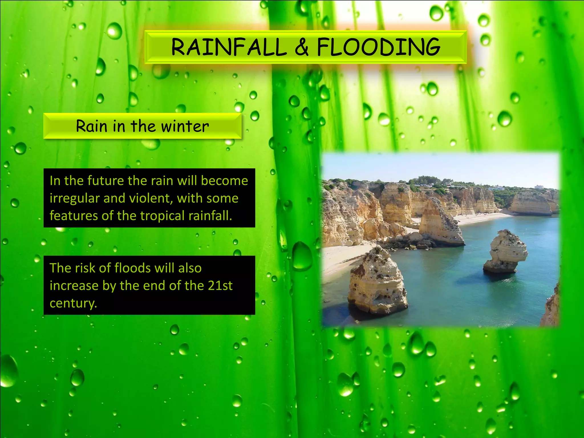 RAINFALL & FLOODING


    Rain in the winter


In the future the rain will become
irregular and violent, with some
features of the tropical rainfall.


The risk of floods will also
increase by the end of the 21st
century.
 