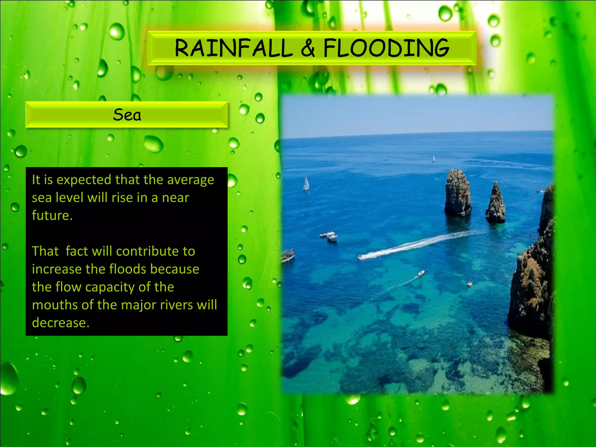RAINFALL & FLOODING

             Sea


It is expected that the average
sea level will rise in a near
future.

That fact will contribute to
increase the floods because
the flow capacity of the
mouths of the major rivers will
decrease.
 