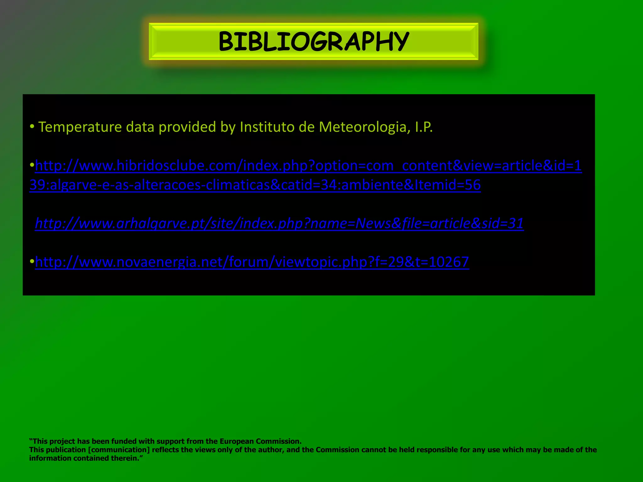 BIBLIOGRAPHY


• Temperature data provided by Instituto de Meteorologia, I.P.

•http://www.hibridosclube.com/index.php?option=com_content&view=article&id=1
39:algarve-e-as-alteracoes-climaticas&catid=34:ambiente&Itemid=56

•http://www.arhalgarve.pt/site/index.php?name=News&file=article&sid=31

•http://www.novaenergia.net/forum/viewtopic.php?f=29&t=10267




“This project has been funded with support from the European Commission.
This publication [communication] reflects the views only of the author, and the Commission cannot be held responsible for any use which may be made of the
information contained therein.”
 