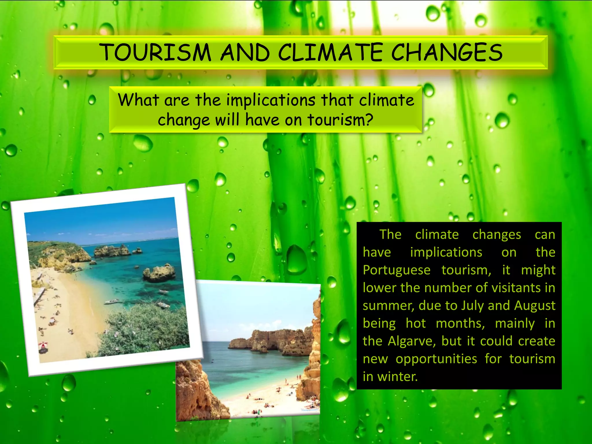 TOURISM AND CLIMATE CHANGES
 What are the implications that climate
     change will have on tourism?




                                   The climate changes can
                                have implications on the
                                Portuguese tourism, it might
                                lower the number of visitants in
                                summer, due to July and August
                                being hot months, mainly in
                                the Algarve, but it could create
                                new opportunities for tourism
                                in winter.
 