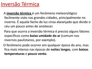 Inversão Térmica
 A inversão térmica é um fenômeno meteorológico
 facilmente visto nas grandes cidades, principalmente no
 inverno. É aquele facho de luz cinza alaranjado que divide o
 céu um pouco antes de anoitecer.
 Para que ocorra a inversão térmica é preciso alguns fatores
 específicos como baixa umidade do ar (comum nos
 invernos paulistanos, por exemplo).
 O fenômeno pode ocorrer em qualquer época do ano, mas
 fica mais intenso nas épocas de noites longas, com baixas
 temperaturas e pouco vento.
 