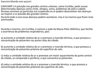 Exercício Mamão com açúcar!   d




(UNICAMP ) A poluição nos grandes centros urbanos, como Curitiba, pode causar
determinadas doenças como rinite, alergias, asma, problemas de pele e cabelo.
Pessoas sensíveis às partículas em suspensão no ar podem desenvolver tais doenças
ao respirar o ar poluído dos grandes centros.
Durante todo o ano essas doenças podem acontecer, mas é no inverno que ficam mais
acentuadas.


Durante o inverno, em Curitiba, é comum a ação da Massa Polar Atlântica, que facilita
a ocorrência de problemas respiratórios, pois

a) aumenta a umidade relativa do ar e promove a inversão térmica, o que provoca a
concentração de poluentes nas partes altas da cidade.

b) aumenta a umidade relativa do ar e promove a inversão térmica, o que provoca a
concentração de poluentes próximo da superfície do solo.

c) reduz a umidade relativa do ar e promove um maior aquecimento da parte central
da cidade, se comparado à periferia, o que concentra os poluentes.

d) reduz a umidade relativa do ar e promove a inversão térmica, o que provoca a
concentração de poluentes próximos da superfície do solo.
 
