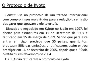 O Protocolo de Kyoto
  Constitui-se no protocolo de um tratado internacional
com compromissos mais rígidos para a redução da emissão
dos gases que agravam o efeito estufa.
  Discutido e negociado em Kyioto no Japão em 1997, foi
aberto para assinaturas em 11 de Dezembro de 1997 e
ratificado em 15 de março de 1999. Sendo que para este
entrar em vigor precisou que 55 países, que juntos,
produzem 55% das emissões, o ratificassem, assim entrou
em vigor em 16 de fevereiro de 2005, depois que a Rússia
o ratificou em Novembro de 2004.
  Os EUA não ratificaram o protocolo de Kyoto.
 