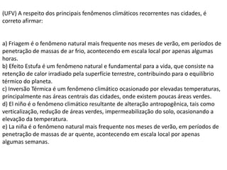 (UFV) A respeito dos principais fenômenos climáticos recorrentes nas cidades, é
correto afirmar:


a) Friagem é o fenômeno natural mais frequente nos meses de verão, em períodos de
penetração de massas de ar frio, acontecendo em escala local por apenas algumas
horas.
b) Efeito Estufa é um fenômeno natural e fundamental para a vida, que consiste na
retenção de calor irradiado pela superfície terrestre, contribuindo para o equilíbrio
térmico do planeta.
c) Inversão Térmica é um fenômeno climático ocasionado por elevadas temperaturas,
principalmente nas áreas centrais das cidades, onde existem poucas áreas verdes.
d) El niño é o fenômeno climático resultante de alteração antropogênica, tais como
verticalização, redução de áreas verdes, impermeabilização do solo, ocasionando a
elevação da temperatura.
e) La niña é o fenômeno natural mais frequente nos meses de verão, em períodos de
penetração de massas de ar quente, acontecendo em escala local por apenas
algumas semanas.
 