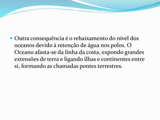  Outra consequência é o rebaixamento do nível dos
oceanos devido à retenção de água nos polos. O
Oceano afasta-se da linha da costa, expondo grandes
extensões de terra e ligando ilhas e continentes entre
si, formando as chamadas pontes terrestres.
 