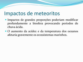 Impactos de meteoritos
 Impactos de grandes proporções poderiam modificar
profundamente a biosfera provocando períodos de
chuva ácida.
 O aumento da acidez e da temperatura dos oceanos
afetaria gravemente os ecossistemas marinhos.
 
