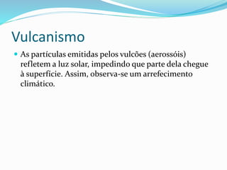 Vulcanismo
 As partículas emitidas pelos vulcões (aerossóis)
refletem a luz solar, impedindo que parte dela chegue
à superfície. Assim, observa-se um arrefecimento
climático.
 