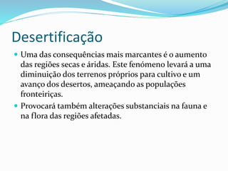 Desertificação
 Uma das consequências mais marcantes é o aumento
das regiões secas e áridas. Este fenómeno levará a uma
diminuição dos terrenos próprios para cultivo e um
avanço dos desertos, ameaçando as populações
fronteiriças.
 Provocará também alterações substanciais na fauna e
na flora das regiões afetadas.
 