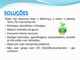 Todos nós devemos fazer a diferença, e salvar o planeta
Terra. Por isso temos de:
Participar, Sensibilizar e Divulgar;
Reduzir emissões de gases;
Consumir menos recursos;
Desligar televisões, aparelhagens, computadores, quando
já não estão a ser utilizados;
Optar por usar transportes públicos;
Não usar sprays com CFC (Clorofluorcarboneto – gás
carbono)
 