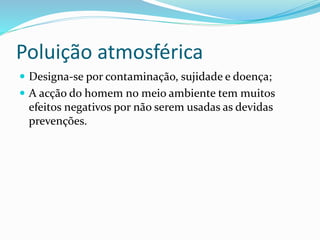 Poluição atmosférica
 Designa-se por contaminação, sujidade e doença;
 A acção do homem no meio ambiente tem muitos
efeitos negativos por não serem usadas as devidas
prevenções.
 