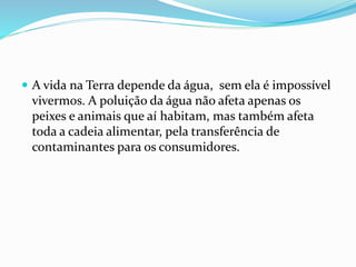  A vida na Terra depende da água, sem ela é impossível
vivermos. A poluição da água não afeta apenas os
peixes e animais que aí habitam, mas também afeta
toda a cadeia alimentar, pela transferência de
contaminantes para os consumidores.
 