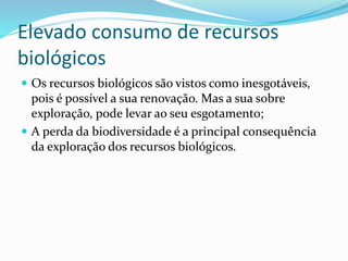 Elevado consumo de recursos
biológicos
 Os recursos biológicos são vistos como inesgotáveis,
pois é possível a sua renovação. Mas a sua sobre
exploração, pode levar ao seu esgotamento;
 A perda da biodiversidade é a principal consequência
da exploração dos recursos biológicos.
 