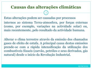 Causas das alterações climáticas
25/09/2023
2
Estas alterações podem ser causadas por processos
internos ao sistema Terra-atmosfera, por forças externas
(como, por exemplo, variações na actividade solar) ou,
mais recentemente, pelo resultado da actividade humana.
Alterar o clima terrestre através da emissão dos chamados
gases de efeito de estufa. A principal causa destas emissões
prende-se com a rápida intensificação da utilização dos
combustíveis fósseis (carvão, petróleo e seus derivados, gás
natural) desde o início da Revolução Industrial.
 