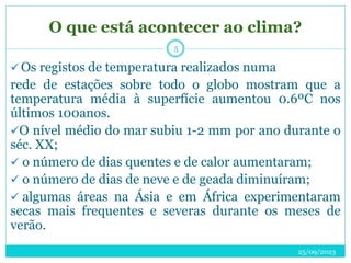 O que está acontecer ao clima?
25/09/2023
5
 Os registos de temperatura realizados numa
rede de estações sobre todo o globo mostram que a
temperatura média à superfície aumentou 0.6ºC nos
últimos 100anos.
O nível médio do mar subiu 1-2 mm por ano durante o
séc. XX;
 o número de dias quentes e de calor aumentaram;
 o número de dias de neve e de geada diminuíram;
 algumas áreas na Ásia e em África experimentaram
secas mais frequentes e severas durante os meses de
verão.
 