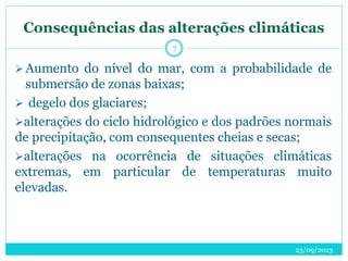 Consequências das alterações climáticas
25/09/2023
7
Aumento do nível do mar, com a probabilidade de
submersão de zonas baixas;
 degelo dos glaciares;
alterações do ciclo hidrológico e dos padrões normais
de precipitação, com consequentes cheias e secas;
alterações na ocorrência de situações climáticas
extremas, em particular de temperaturas muito
elevadas.
 