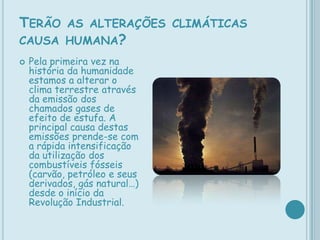 Terão as alterações climáticas causa humana?Pela primeira vez na história da humanidade estamos a alterar o clima terrestre através da emissão dos chamados gases de efeito de estufa. A principal causa destas emissões prende-se com a rápida intensificação da utilização dos combustíveis fósseis (carvão, petróleo e seus derivados, gás natural…) desde o início da Revolução Industrial.