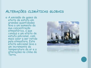 Alterações climáticas globais A emissão de gases de efeito de estufa em grandes quantidades leva a um aumento da sua concentração atmosférica, o que conduz a um efeito de estufa adicional, com mais calor a ser retido pela atmosfera. Este efeito adicional leva a um incremento da temperatura do ar e a alterações no clima da Terra.