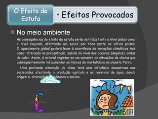 No meio ambiente As consequências do efeito de estufa serão sentidas tanto a nível global como a nível regional, afectando um pouco por toda parte os vários países. O aquecimento global poderá levar à ocorrência de variações climáticas tais como: alteração na precipitação, subida do nível dos oceanos (degelos), ondas de calor. Assim, é natural registar-se um aumento de situações de cheias que consequentemente irá aumentar os índices de mortalidade no planeta Terra.    Uma profunda alteração do clima terá uma influência desastrosa nas sociedades afectando a produção agrícola e as reservas de água, dando origem a  alterações económicas e sociais.   