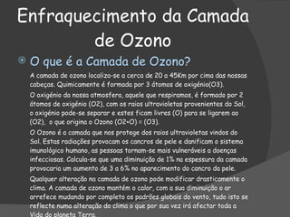 Enfraquecimento da Camada de Ozono O que é a Camada de Ozono? A camada de ozono localiza-se a cerca de 20 a 45Km por cima das nossas cabeças. Quimicamente é formada por 3 átomos de oxigénio(O3). O oxigénio da nossa atmosfera, aquele que respiramos, é formado por 2 átomos de oxigénio (O2), com os raios ultravioletas provenientes do Sol, o oxigénio pode-se separar e estes ficam livres (O) para se ligarem ao (O2),  o que origina o Ozono (O2+O) = (O3). O Ozono é a camada que nos protege dos raios ultravioletas vindos do Sol. Estas radiações provocam os cancros de pele e danificam o sistema imunológico humano, as pessoas tornam-se mais vulneráveis a doenças infecciosas. Calcula-se que uma diminuição de 1% na espessura da camada provocaria um aumento de 3 a 6% no aparecimento do cancro da pele. Qualquer alteração na camada de ozono pode modificar drasticamente o clima. A camada de ozono mantém o calor, com a sua diminuição o ar arrefece mudando por completo os padrões globais do vento, tudo isto se reflecte numa alteração do clima o que por sua vez irá afectar toda a Vida do planeta Terra. 
