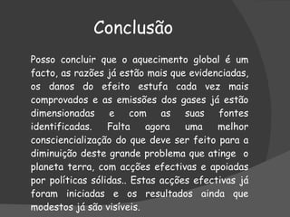 Conclusão Posso concluir que o  aquecimento global é um facto, as razões já estão mais que evidenciadas, os danos do efeito estufa cada vez mais comprovados e as emissões dos gases já estão dimensionadas e com as suas fontes identificadas. Falta agora uma melhor consciencialização do que deve ser feito para a diminuição deste grande problema que atinge  o planeta terra, com acções efectivas e apoiadas por políticas sólidas.. Estas acções efectivas já foram iniciadas e os resultados ainda que modestos já são visíveis.  