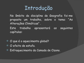 Introdução No âmbito da disciplina de Geografia foi-me proposto um trabalho, sobre o tema: “As Alterações Climáticas” . Este trabalho apresentará os seguintes capítulos: O que é o aquecimento global? O efeito de estufa. Enfraquecimento da Camada de Ozono. 