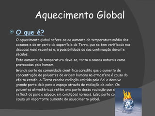 Aquecimento Global  O que é? O aquecimento global refere-se ao aumento da temperatura média dos oceanos e do ar perto da superfície da Terra, que se tem verificado nas décadas mais recentes e, à possibilidade da sua continuação durante séculos. Este aumento de temperatura deve-se, tanto a causas naturais como provocadas pelo homem. Grande parte da comunidade científica acredita que o aumento de concentração de poluentes de origem humana na atmosfera é causa do efeito estufa. A Terra recebe radiação emitida pelo Sol e devolve grande parte dela para o espaço através de radiação de calor. Os poluentes atmosféricos retêm uma parte dessa radiação que seria reflectida para o espaço, em condições normais. Essa parte contida causa um importante aumento do aquecimento global.  